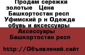 Продам сережки золотые › Цена ­ 7 000 - Башкортостан респ., Уфимский р-н Одежда, обувь и аксессуары » Аксессуары   . Башкортостан респ.